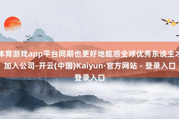 体育游戏app平台同期也更好地眩惑全球优秀东谈主才加入公司-开云(中国)Kaiyun·官方网站 - 登录入口