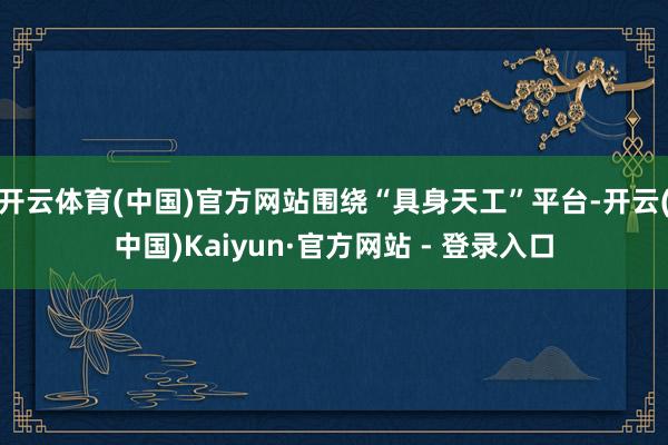 开云体育(中国)官方网站围绕“具身天工”平台-开云(中国)Kaiyun·官方网站 - 登录入口