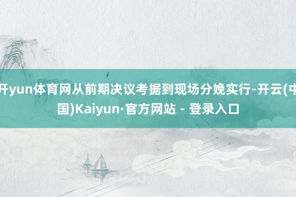 开yun体育网从前期决议考据到现场分娩实行-开云(中国)Kaiyun·官方网站 - 登录入口