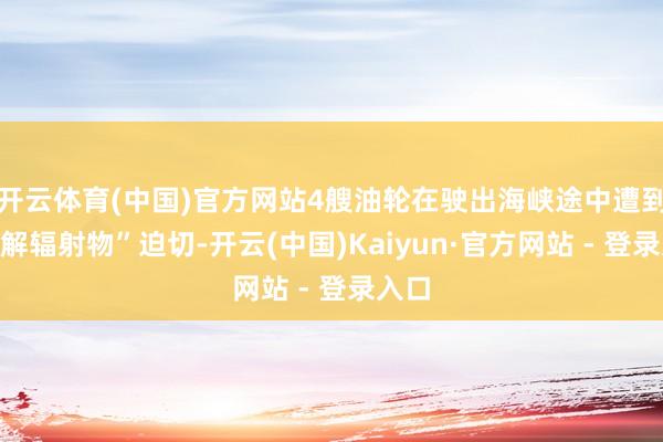 开云体育(中国)官方网站4艘油轮在驶出海峡途中遭到“不解辐射物”迫切-开云(中国)Kaiyun·官方网站 - 登录入口