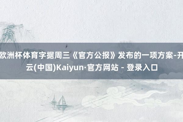 欧洲杯体育　　字据周三《官方公报》发布的一项方案-开云(中国)Kaiyun·官方网站 - 登录入口