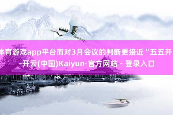 体育游戏app平台而对3月会议的判断更接近“五五开”-开云(中国)Kaiyun·官方网站 - 登录入口