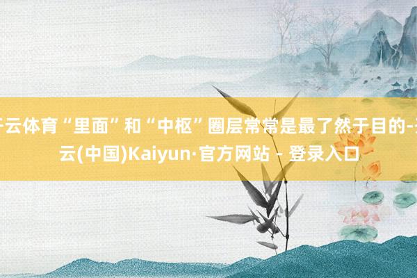 开云体育“里面”和“中枢”圈层常常是最了然于目的-开云(中国)Kaiyun·官方网站 - 登录入口
