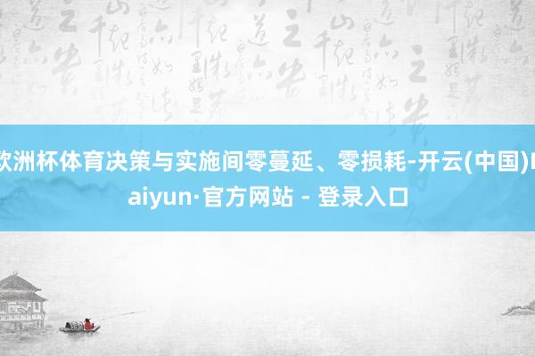 欧洲杯体育决策与实施间零蔓延、零损耗-开云(中国)Kaiyun·官方网站 - 登录入口