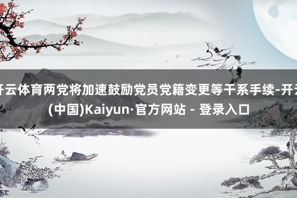 开云体育两党将加速鼓励党员党籍变更等干系手续-开云(中国)Kaiyun·官方网站 - 登录入口