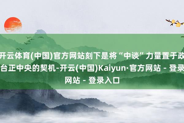开云体育(中国)官方网站刻下是将“中谈”力量置于政事舞台正中央的契机-开云(中国)Kaiyun·官方网站 - 登录入口