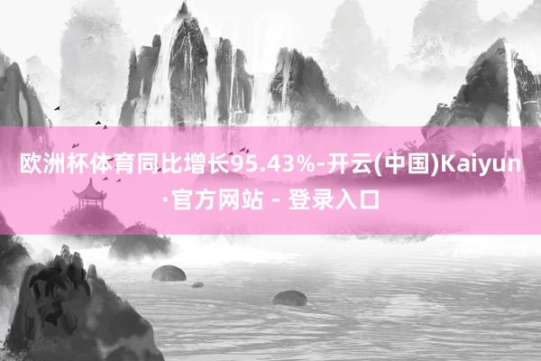 欧洲杯体育同比增长95.43%-开云(中国)Kaiyun·官方网站 - 登录入口