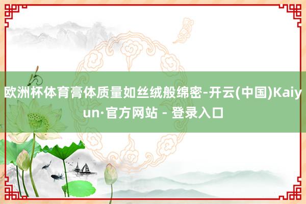 欧洲杯体育膏体质量如丝绒般绵密-开云(中国)Kaiyun·官方网站 - 登录入口