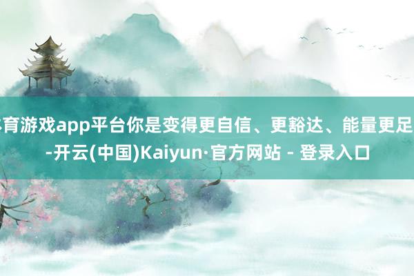 体育游戏app平台你是变得更自信、更豁达、能量更足了-开云(中国)Kaiyun·官方网站 - 登录入口