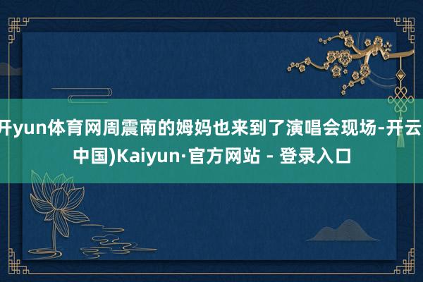 开yun体育网周震南的姆妈也来到了演唱会现场-开云(中国)Kaiyun·官方网站 - 登录入口