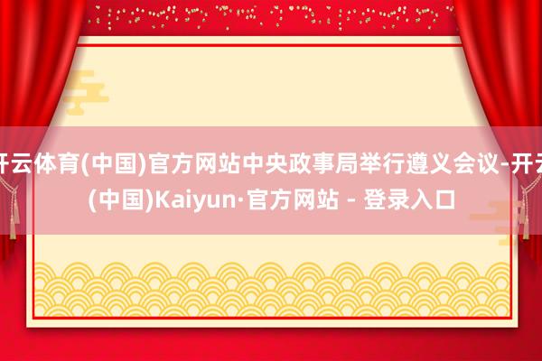 开云体育(中国)官方网站中央政事局举行遵义会议-开云(中国)Kaiyun·官方网站 - 登录入口