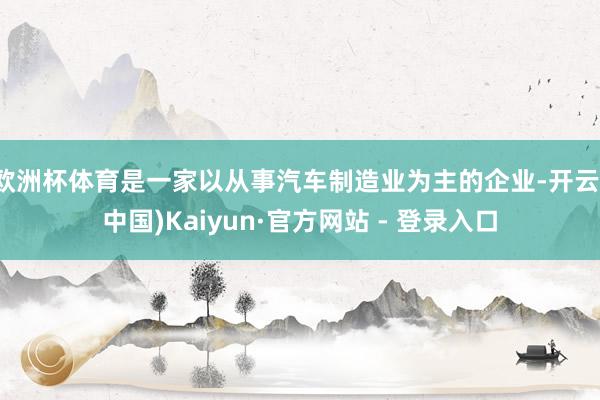 欧洲杯体育是一家以从事汽车制造业为主的企业-开云(中国)Kaiyun·官方网站 - 登录入口