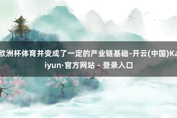 欧洲杯体育并变成了一定的产业链基础-开云(中国)Kaiyun·官方网站 - 登录入口