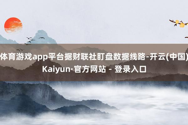 体育游戏app平台据财联社盯盘数据线路-开云(中国)Kaiyun·官方网站 - 登录入口
