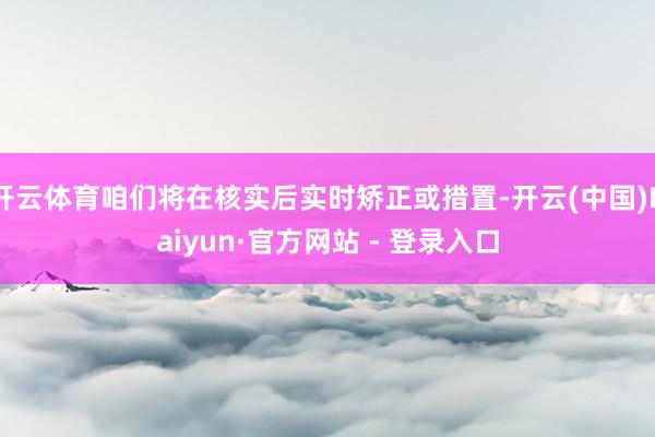 开云体育咱们将在核实后实时矫正或措置-开云(中国)Kaiyun·官方网站 - 登录入口
