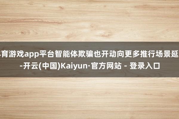 体育游戏app平台智能体欺骗也开动向更多推行场景延迟-开云(中国)Kaiyun·官方网站 - 登录入口